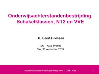 1
Onderwijsachterstandenbestrijding TOV – OAB, Oss
Dr. Geert Driessen
TOV – OAB overleg
Oss, 30 september 2013
Onderwijsachterstandenbestrijding.
Schakelklassen, NT2 en VVE
 