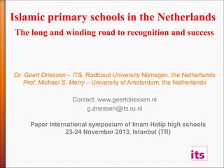 Islamic primary schools in the Netherlands
The long and winding road to recognition and success
Dr. Geert Driessen – ITS, Radboud University Nijmegen, the Netherlands
Prof. Michael S. Merry – University of Amsterdam, the Netherlands
Contact: www.geertdriessen.nl
g.driessen@its.ru.nl
Paper International symposium of Imam Hatip high schools
23-24 November 2013, Istanbul (TR)
 