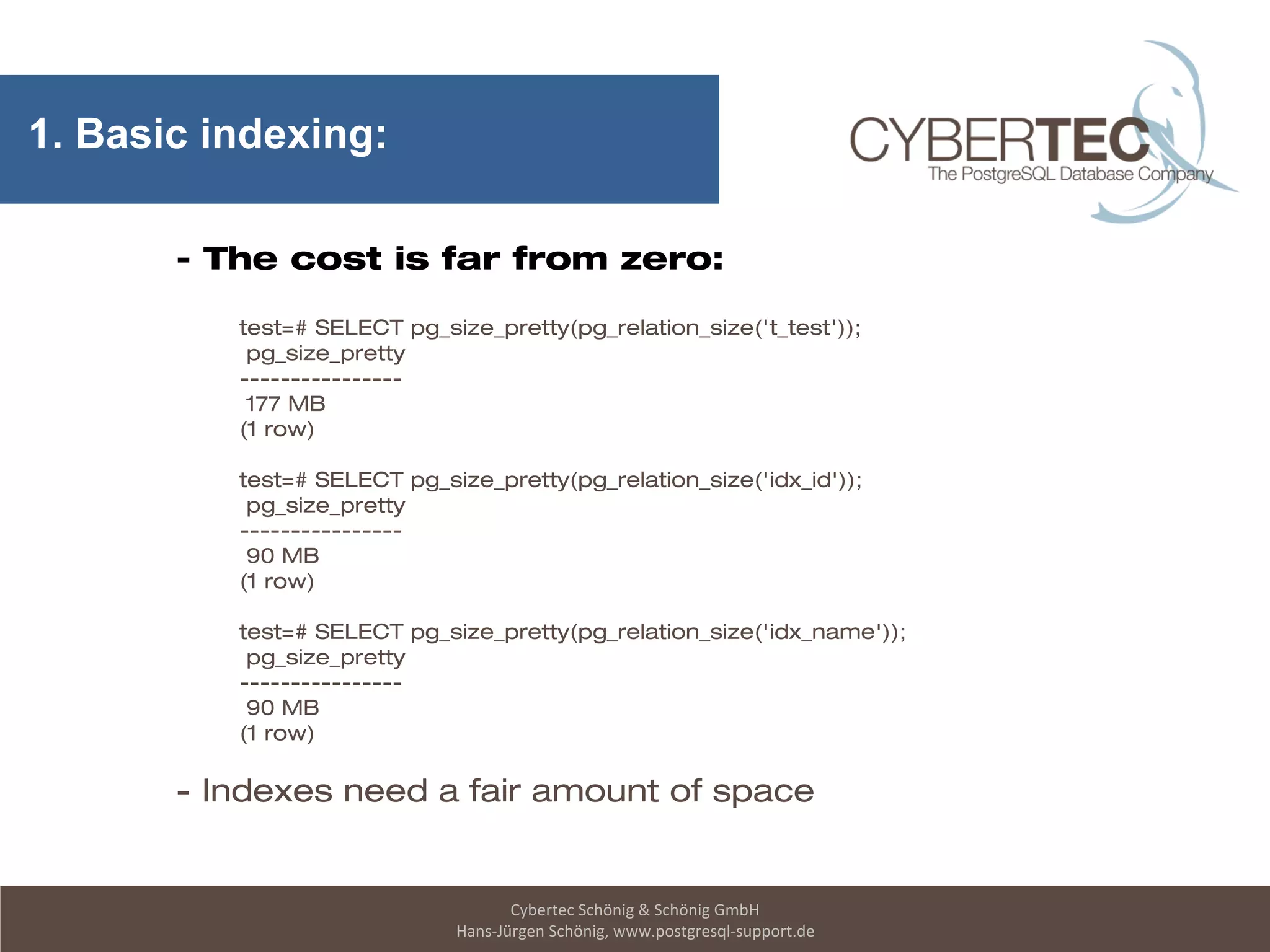 Cybertec Schönig & Schönig GmbH
Hans-Jürgen Schönig, www.postgresql-support.de
1. Basic indexing:
- The cost is far from zero:
test=# SELECT pg_size_pretty(pg_relation_size('t_test'));
pg_size_pretty
----------------
177 MB
(1 row)
test=# SELECT pg_size_pretty(pg_relation_size('idx_id'));
pg_size_pretty
----------------
90 MB
(1 row)
test=# SELECT pg_size_pretty(pg_relation_size('idx_name'));
pg_size_pretty
----------------
90 MB
(1 row)
- Indexes need a fair amount of space
 