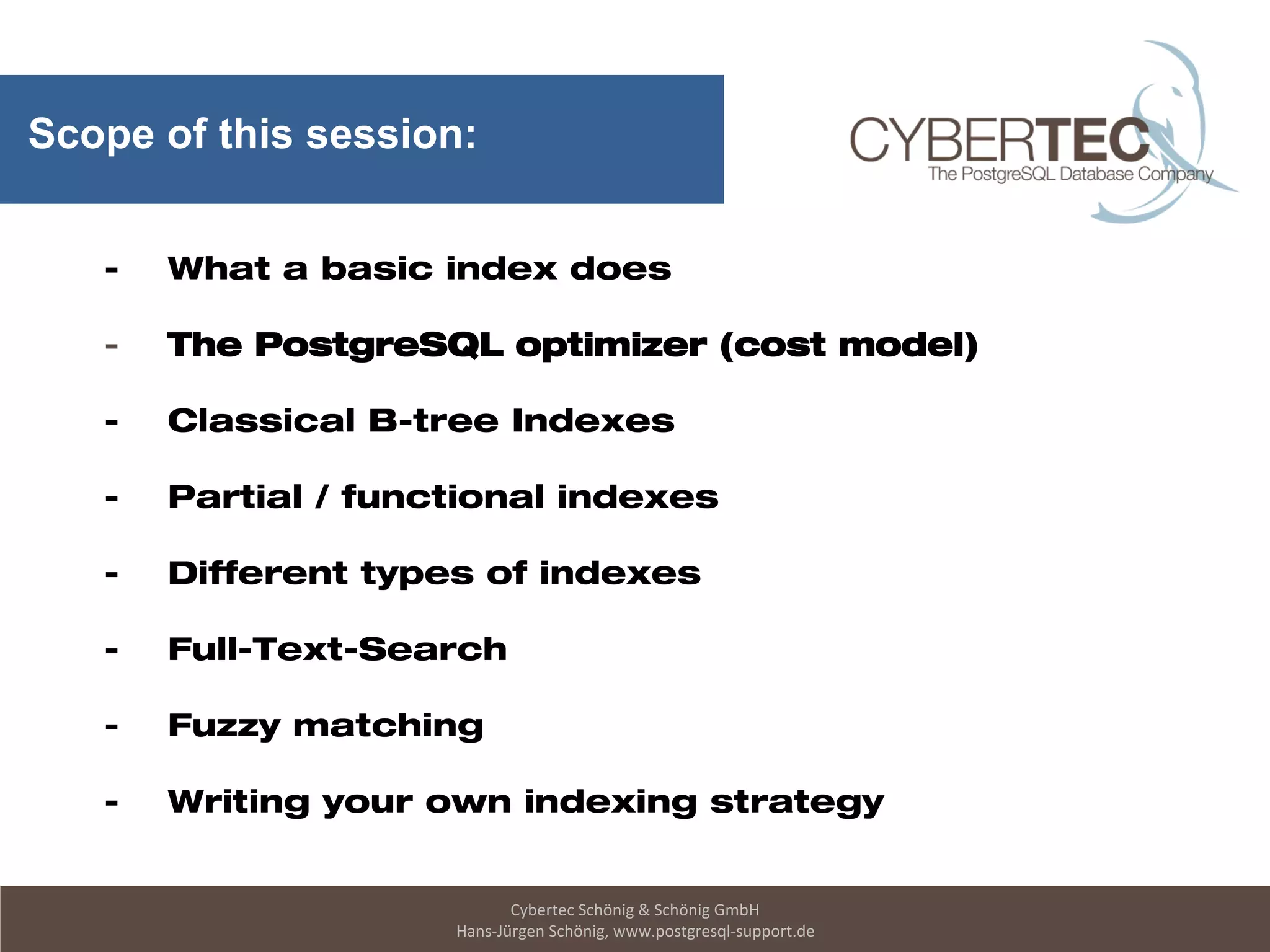 Cybertec Schönig & Schönig GmbH
Hans-Jürgen Schönig, www.postgresql-support.de
Scope of this session:
- What a basic index does
- The PostgreSQL optimizer (cost model)
- Classical B-tree Indexes
- Partial / functional indexes
- Different types of indexes
- Full-Text-Search
- Fuzzy matching
- Writing your own indexing strategy
 