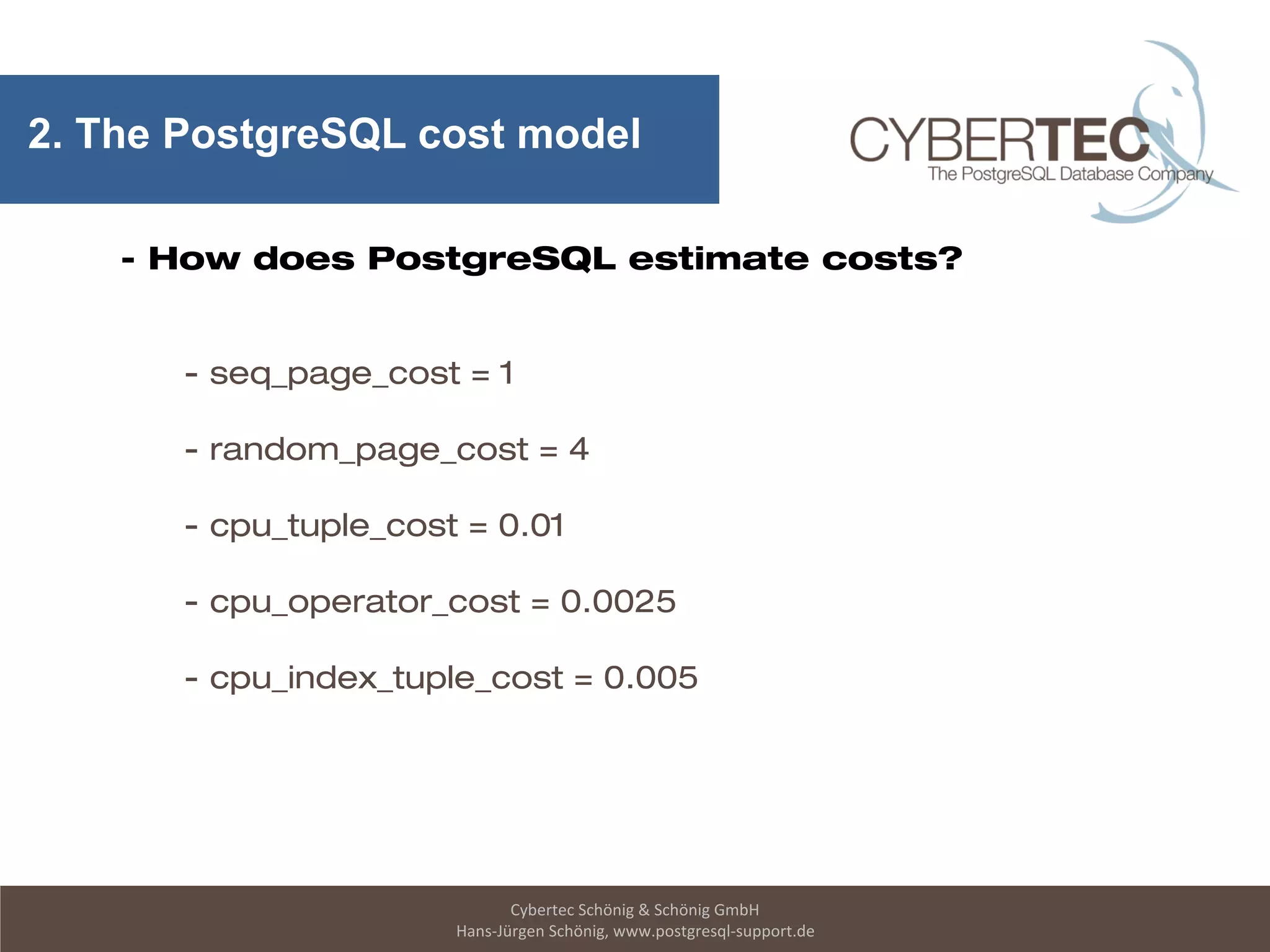 Cybertec Schönig & Schönig GmbH
Hans-Jürgen Schönig, www.postgresql-support.de
2. The PostgreSQL cost model
- How does PostgreSQL estimate costs?
- seq_page_cost = 1
- random_page_cost = 4
- cpu_tuple_cost = 0.01
- cpu_operator_cost = 0.0025
- cpu_index_tuple_cost = 0.005
 