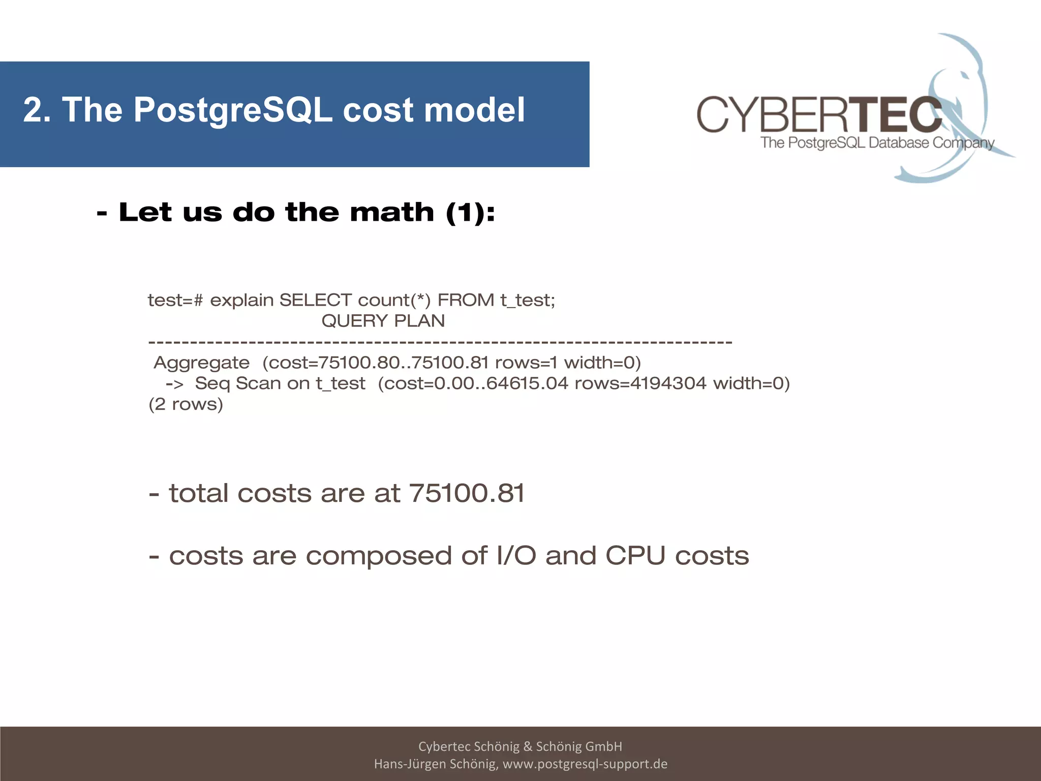 Cybertec Schönig & Schönig GmbH
Hans-Jürgen Schönig, www.postgresql-support.de
2. The PostgreSQL cost model
- Let us do the math (1):
test=# explain SELECT count(*) FROM t_test;
QUERY PLAN
----------------------------------------------------------------------
Aggregate (cost=75100.80..75100.81 rows=1 width=0)
-> Seq Scan on t_test (cost=0.00..64615.04 rows=4194304 width=0)
(2 rows)
- total costs are at 75100.81
- costs are composed of I/O and CPU costs
 
