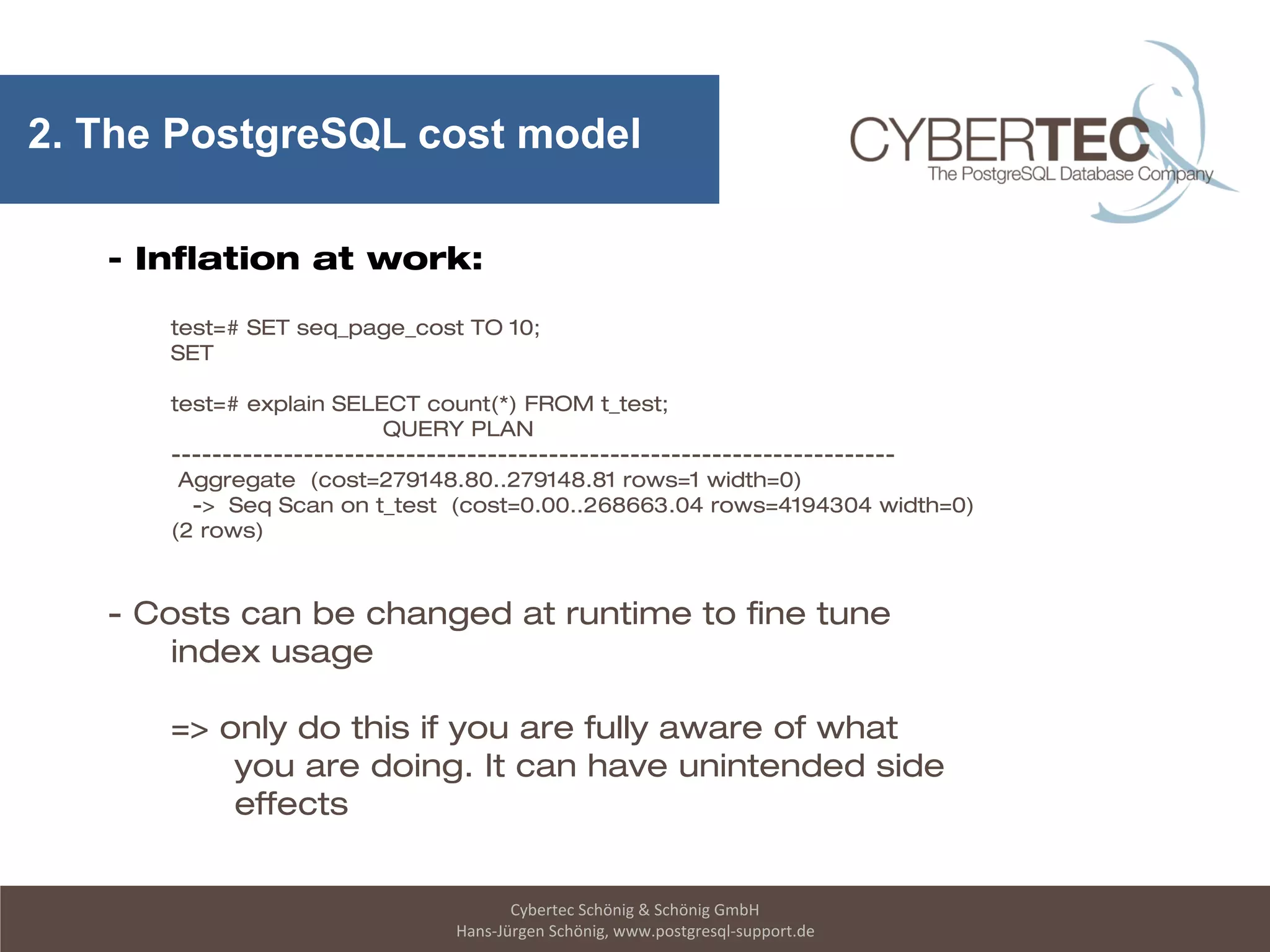 Cybertec Schönig & Schönig GmbH
Hans-Jürgen Schönig, www.postgresql-support.de
2. The PostgreSQL cost model
- Inflation at work:
test=# SET seq_page_cost TO 10;
SET
test=# explain SELECT count(*) FROM t_test;
QUERY PLAN
-----------------------------------------------------------------------
Aggregate (cost=279148.80..279148.81 rows=1 width=0)
-> Seq Scan on t_test (cost=0.00..268663.04 rows=4194304 width=0)
(2 rows)
- Costs can be changed at runtime to fine tune
index usage
=> only do this if you are fully aware of what
you are doing. It can have unintended side
effects
 