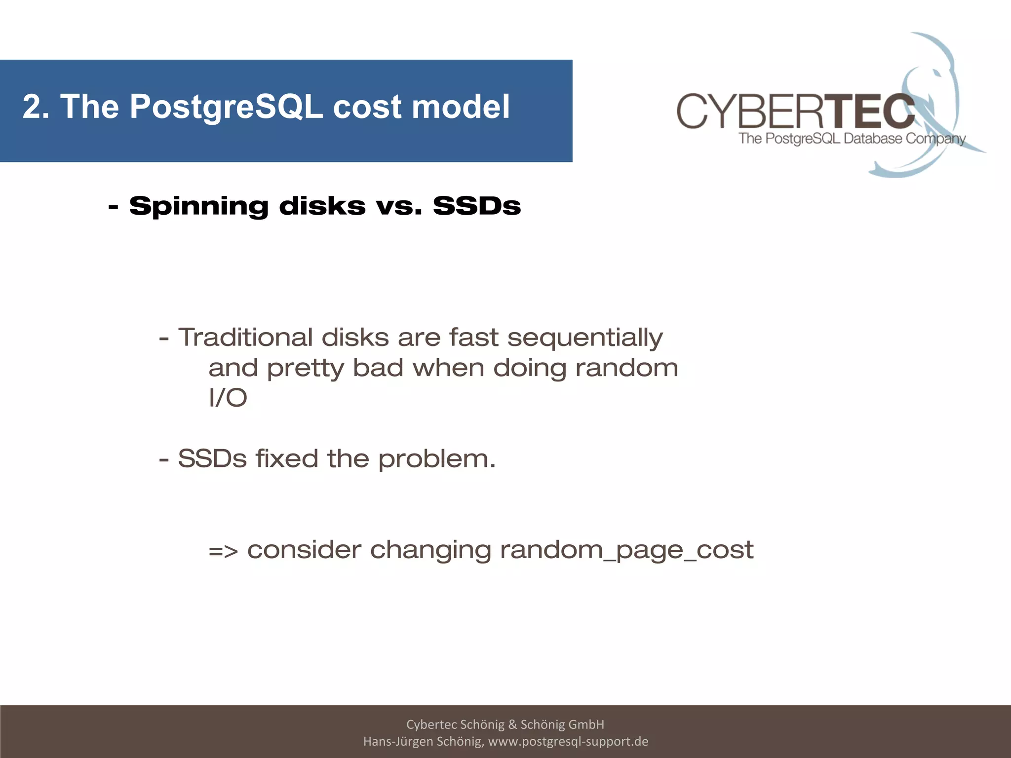 Cybertec Schönig & Schönig GmbH
Hans-Jürgen Schönig, www.postgresql-support.de
2. The PostgreSQL cost model
- Spinning disks vs. SSDs
- Traditional disks are fast sequentially
and pretty bad when doing random
I/O
- SSDs fixed the problem.
=> consider changing random_page_cost
 