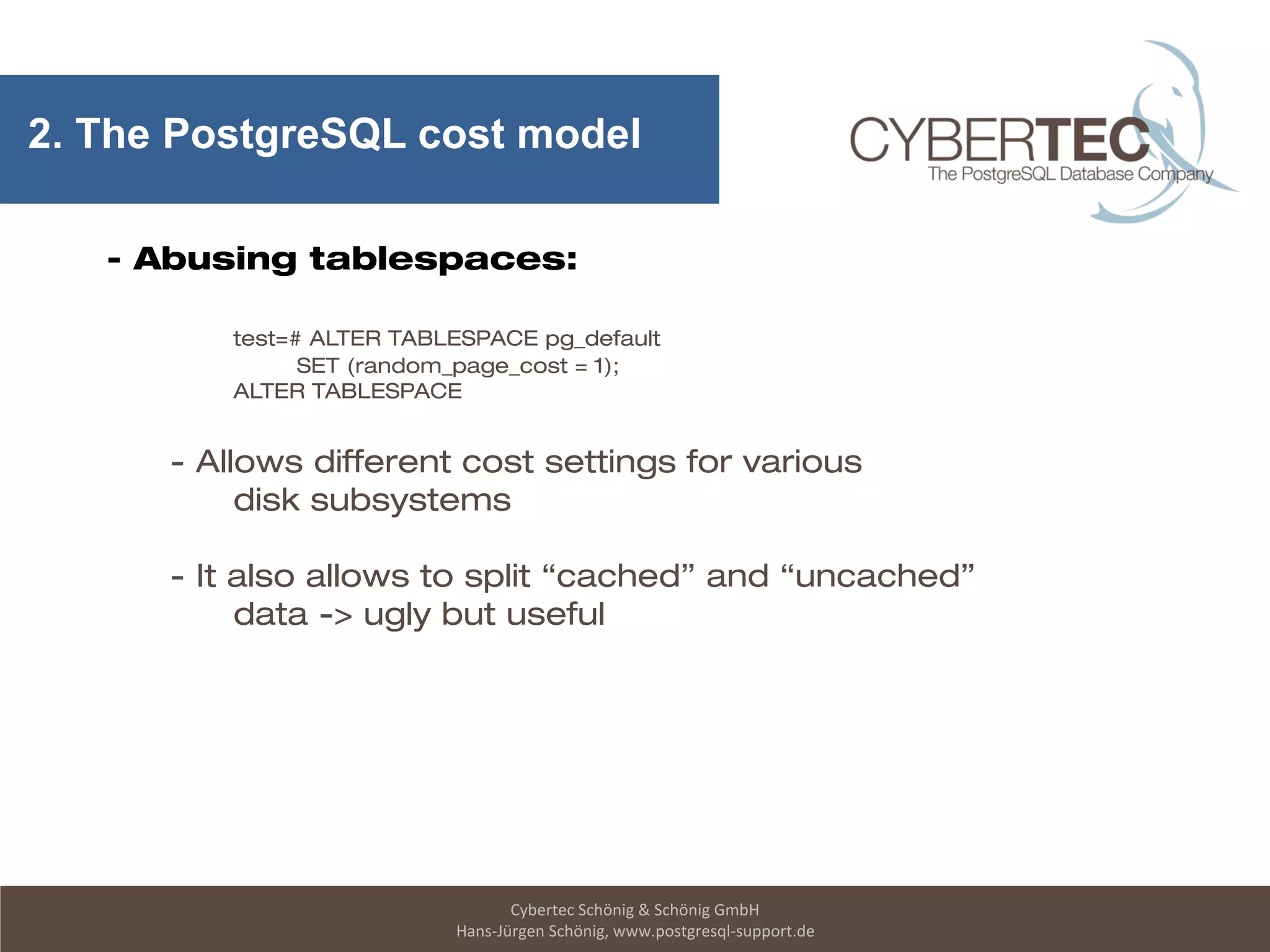 Cybertec Schönig & Schönig GmbH
Hans-Jürgen Schönig, www.postgresql-support.de
2. The PostgreSQL cost model
- Abusing tablespaces:
test=# ALTER TABLESPACE pg_default
SET (random_page_cost = 1);
ALTER TABLESPACE
- Allows different cost settings for various
disk subsystems
- It also allows to split “cached” and “uncached”
data -> ugly but useful
 