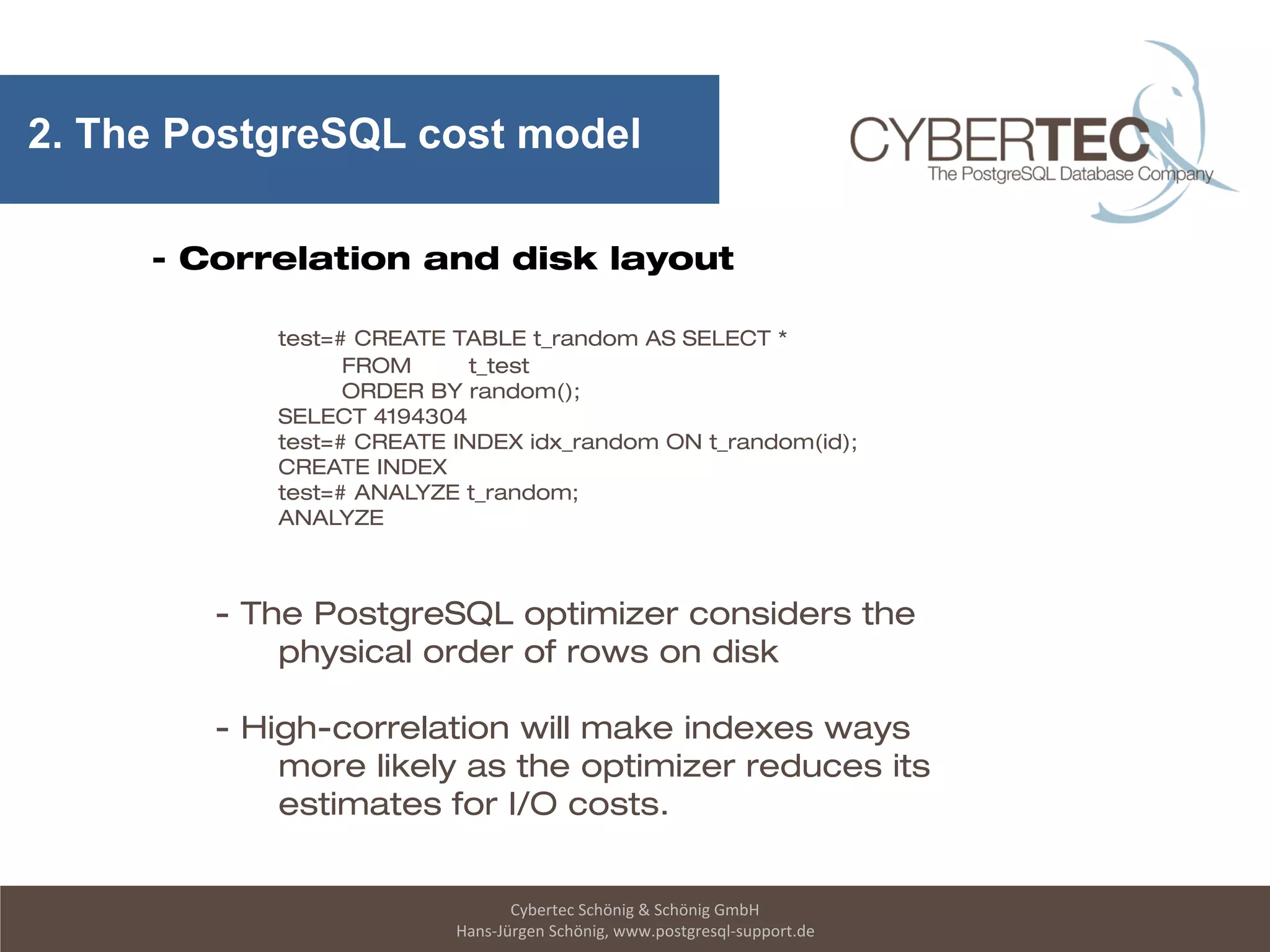 Cybertec Schönig & Schönig GmbH
Hans-Jürgen Schönig, www.postgresql-support.de
2. The PostgreSQL cost model
- Correlation and disk layout
test=# CREATE TABLE t_random AS SELECT *
FROM t_test
ORDER BY random();
SELECT 4194304
test=# CREATE INDEX idx_random ON t_random(id);
CREATE INDEX
test=# ANALYZE t_random;
ANALYZE
- The PostgreSQL optimizer considers the
physical order of rows on disk
- High-correlation will make indexes ways
more likely as the optimizer reduces its
estimates for I/O costs.
 