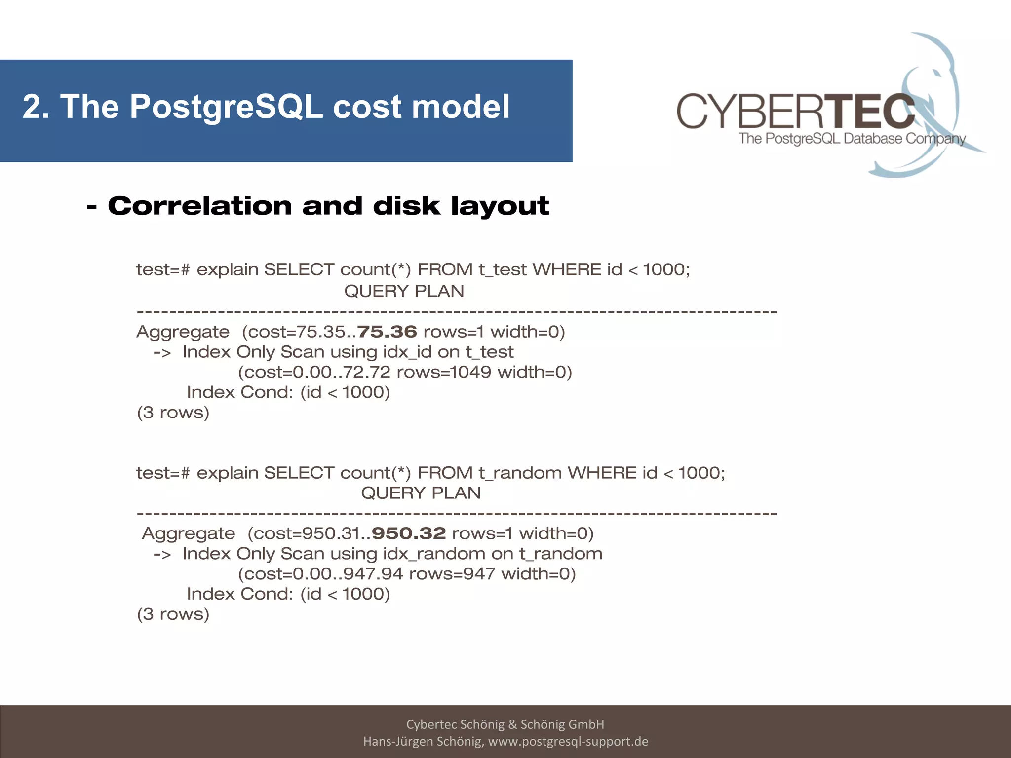 Cybertec Schönig & Schönig GmbH
Hans-Jürgen Schönig, www.postgresql-support.de
2. The PostgreSQL cost model
- Correlation and disk layout
test=# explain SELECT count(*) FROM t_test WHERE id < 1000;
QUERY PLAN
-------------------------------------------------------------------------------
Aggregate (cost=75.35..75.36 rows=1 width=0)
-> Index Only Scan using idx_id on t_test
(cost=0.00..72.72 rows=1049 width=0)
Index Cond: (id < 1000)
(3 rows)
test=# explain SELECT count(*) FROM t_random WHERE id < 1000;
QUERY PLAN
-------------------------------------------------------------------------------
Aggregate (cost=950.31..950.32 rows=1 width=0)
-> Index Only Scan using idx_random on t_random
(cost=0.00..947.94 rows=947 width=0)
Index Cond: (id < 1000)
(3 rows)
 