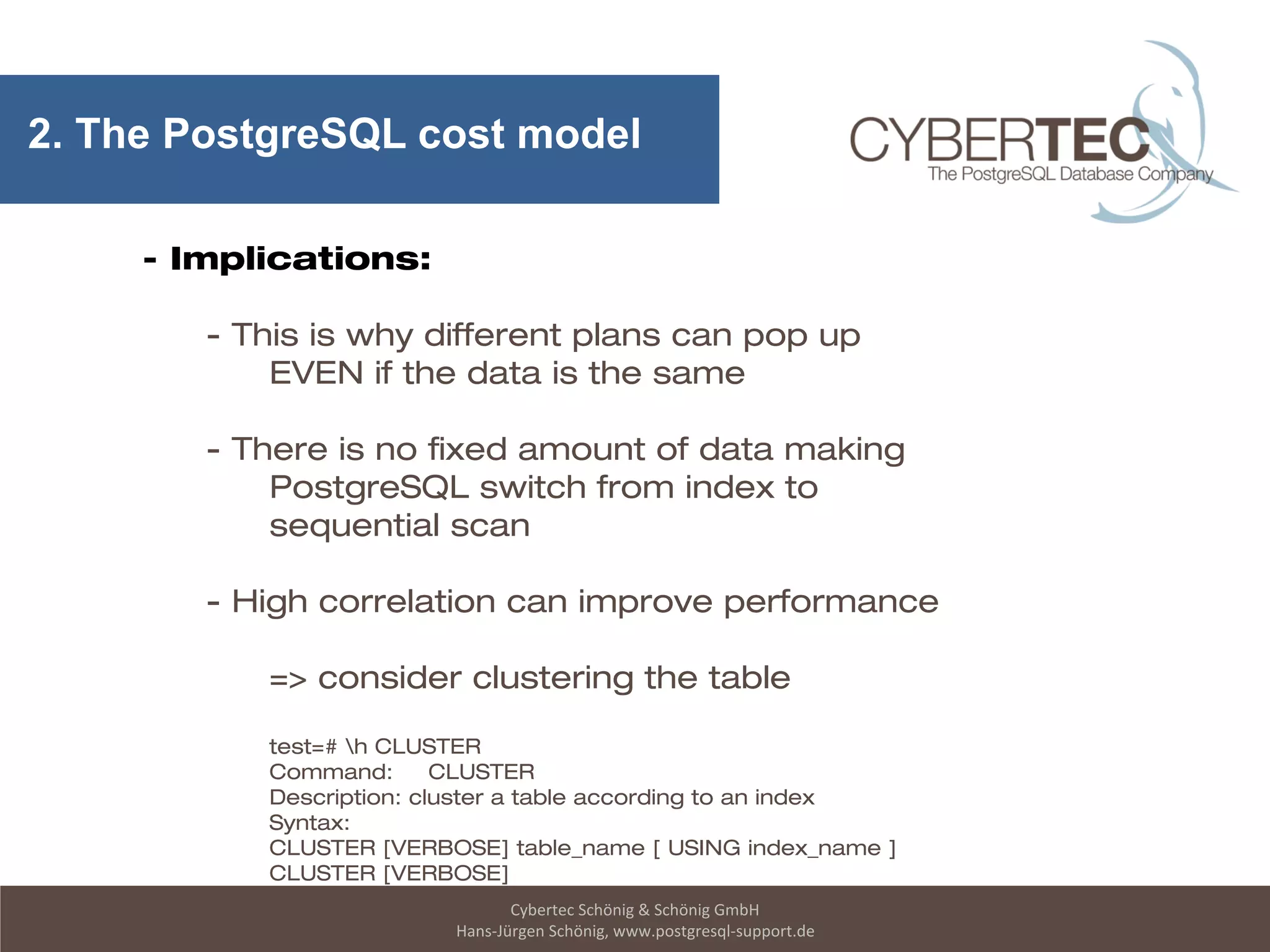 Cybertec Schönig & Schönig GmbH
Hans-Jürgen Schönig, www.postgresql-support.de
2. The PostgreSQL cost model
- Implications:
- This is why different plans can pop up
EVEN if the data is the same
- There is no fixed amount of data making
PostgreSQL switch from index to
sequential scan
- High correlation can improve performance
=> consider clustering the table
test=# h CLUSTER
Command: CLUSTER
Description: cluster a table according to an index
Syntax:
CLUSTER [VERBOSE] table_name [ USING index_name ]
CLUSTER [VERBOSE]
 
