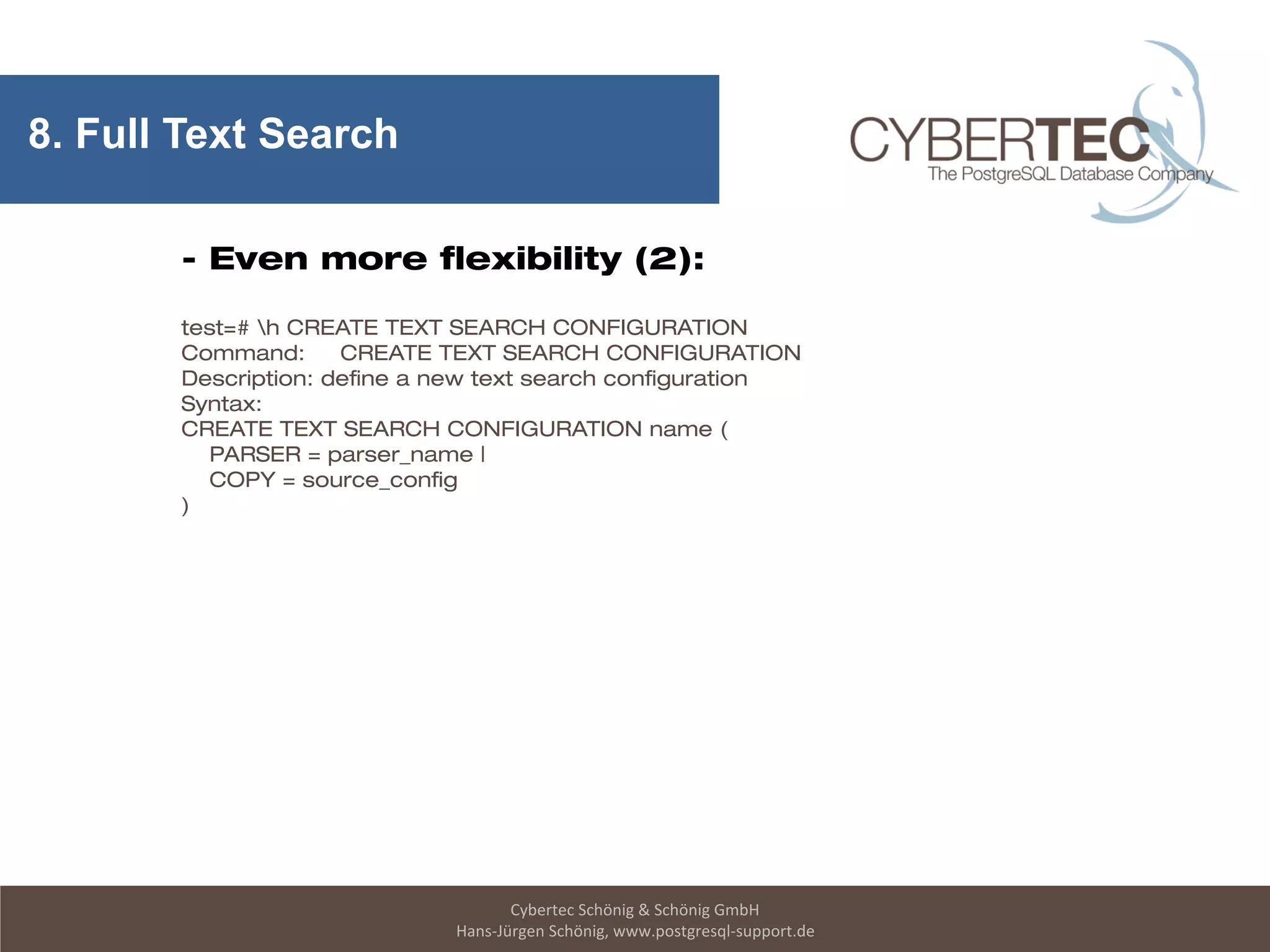Cybertec Schönig & Schönig GmbH
Hans-Jürgen Schönig, www.postgresql-support.de
8. Full Text Search
- Even more flexibility (2):
test=# h CREATE TEXT SEARCH CONFIGURATION
Command: CREATE TEXT SEARCH CONFIGURATION
Description: define a new text search configuration
Syntax:
CREATE TEXT SEARCH CONFIGURATION name (
PARSER = parser_name |
COPY = source_config
)
 
