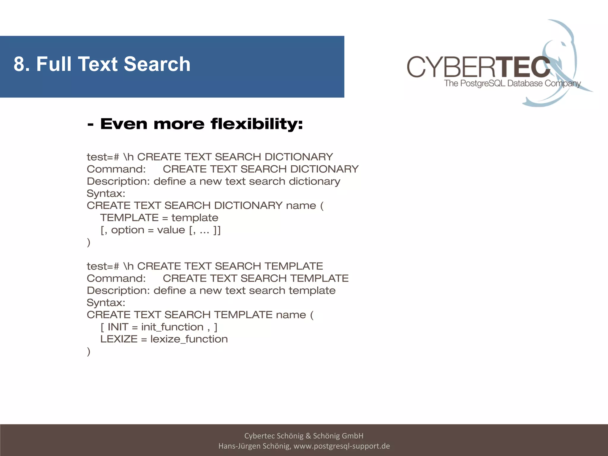 Cybertec Schönig & Schönig GmbH
Hans-Jürgen Schönig, www.postgresql-support.de
8. Full Text Search
- Even more flexibility:
test=# h CREATE TEXT SEARCH DICTIONARY
Command: CREATE TEXT SEARCH DICTIONARY
Description: define a new text search dictionary
Syntax:
CREATE TEXT SEARCH DICTIONARY name (
TEMPLATE = template
[, option = value [, ... ]]
)
test=# h CREATE TEXT SEARCH TEMPLATE
Command: CREATE TEXT SEARCH TEMPLATE
Description: define a new text search template
Syntax:
CREATE TEXT SEARCH TEMPLATE name (
[ INIT = init_function , ]
LEXIZE = lexize_function
)
 