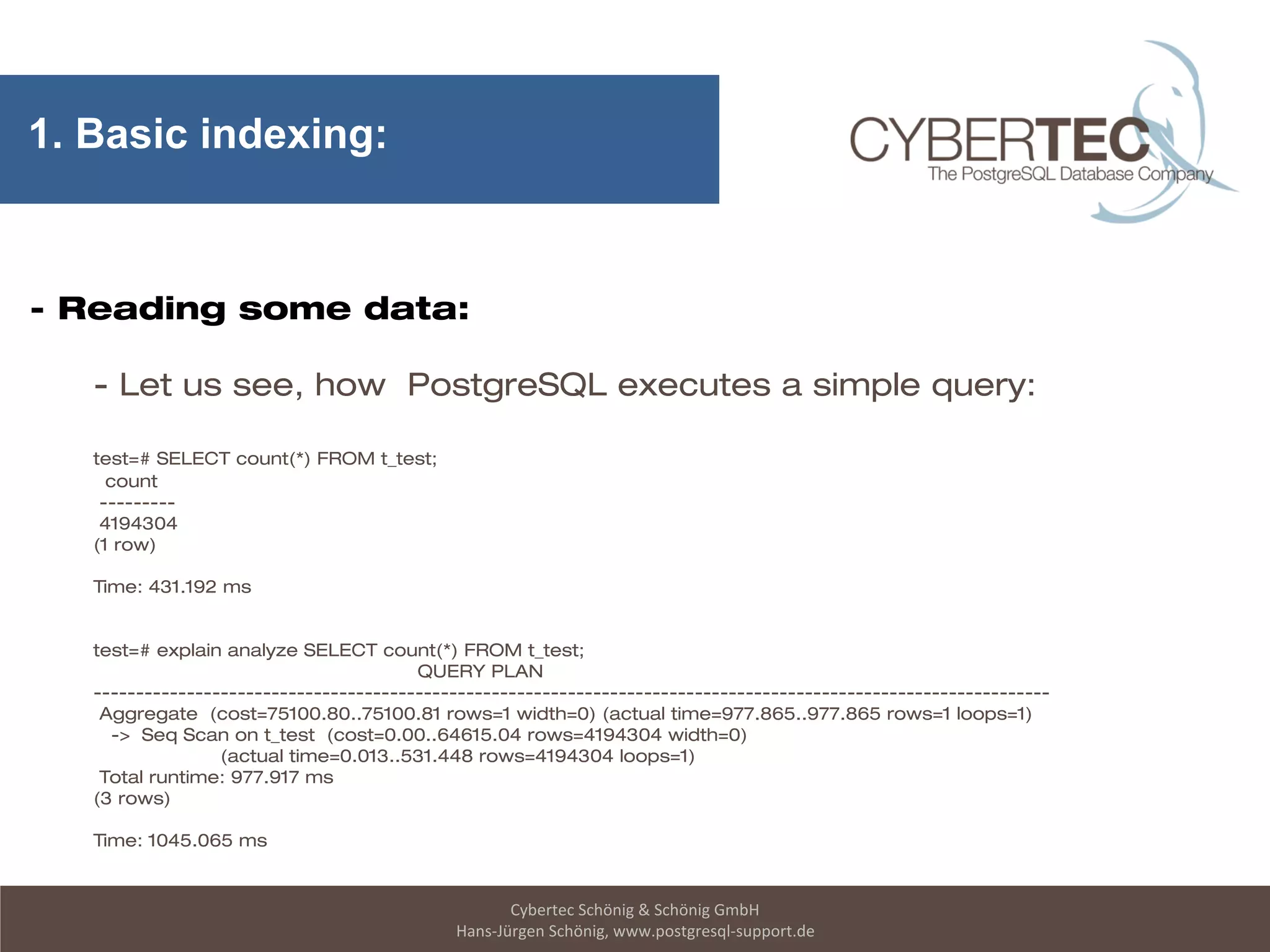 Cybertec Schönig & Schönig GmbH
Hans-Jürgen Schönig, www.postgresql-support.de
1. Basic indexing:
- Reading some data:
- Let us see, how PostgreSQL executes a simple query:
test=# SELECT count(*) FROM t_test;
count
---------
4194304
(1 row)
Time: 431.192 ms
test=# explain analyze SELECT count(*) FROM t_test;
QUERY PLAN
-----------------------------------------------------------------------------------------------------------------
Aggregate (cost=75100.80..75100.81 rows=1 width=0) (actual time=977.865..977.865 rows=1 loops=1)
-> Seq Scan on t_test (cost=0.00..64615.04 rows=4194304 width=0)
(actual time=0.013..531.448 rows=4194304 loops=1)
Total runtime: 977.917 ms
(3 rows)
Time: 1045.065 ms
 
