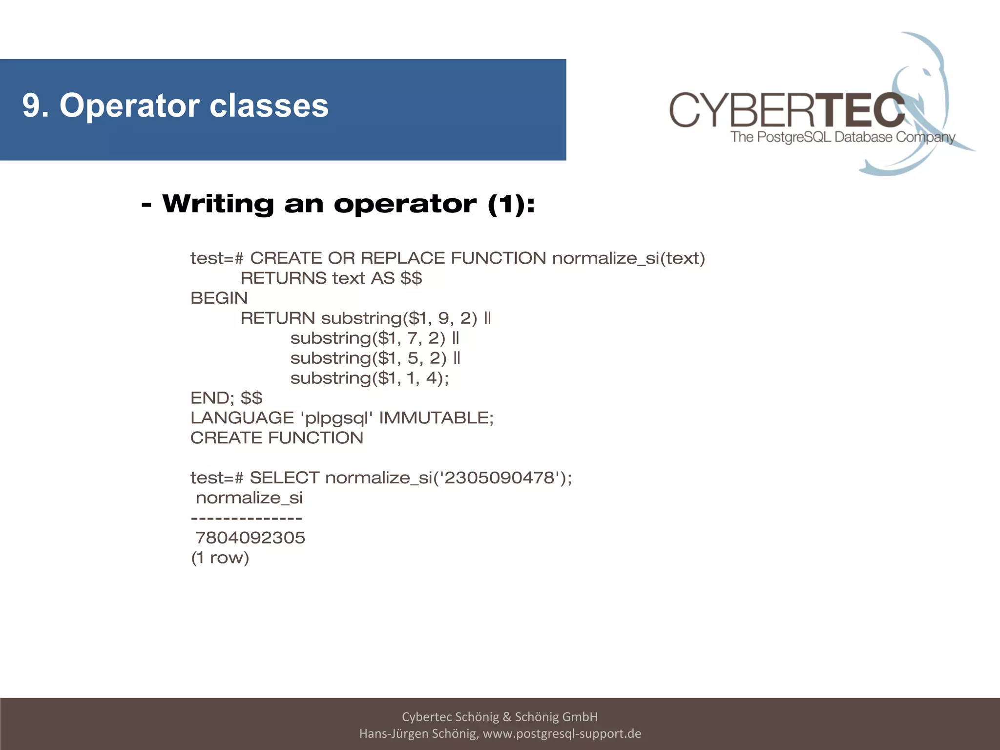 Cybertec Schönig & Schönig GmbH
Hans-Jürgen Schönig, www.postgresql-support.de
9. Operator classes
- Writing an operator (1):
test=# CREATE OR REPLACE FUNCTION normalize_si(text)
RETURNS text AS $$
BEGIN
RETURN substring($1, 9, 2) ||
substring($1, 7, 2) ||
substring($1, 5, 2) ||
substring($1, 1, 4);
END; $$
LANGUAGE 'plpgsql' IMMUTABLE;
CREATE FUNCTION
test=# SELECT normalize_si('2305090478');
normalize_si
--------------
7804092305
(1 row)
 