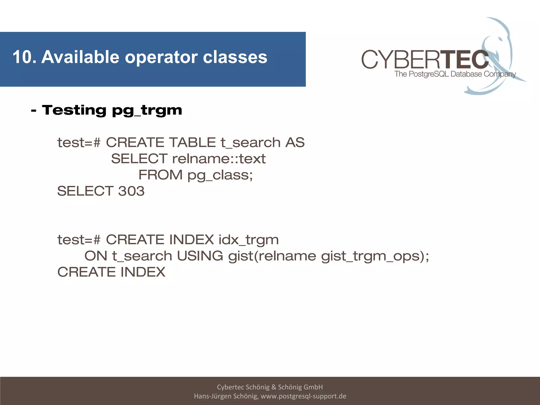 Cybertec Schönig & Schönig GmbH
Hans-Jürgen Schönig, www.postgresql-support.de
10. Available operator classes
- Testing pg_trgm
test=# CREATE TABLE t_search AS
SELECT relname::text
FROM pg_class;
SELECT 303
test=# CREATE INDEX idx_trgm
ON t_search USING gist(relname gist_trgm_ops);
CREATE INDEX
 