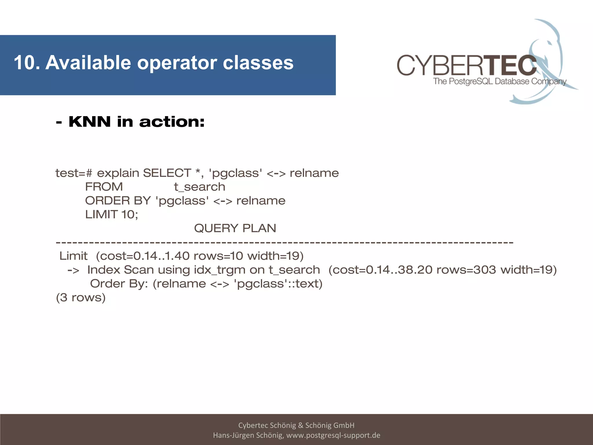 Cybertec Schönig & Schönig GmbH
Hans-Jürgen Schönig, www.postgresql-support.de
10. Available operator classes
- KNN in action:
test=# explain SELECT *, 'pgclass' <-> relname
FROM t_search
ORDER BY 'pgclass' <-> relname
LIMIT 10;
QUERY PLAN
-----------------------------------------------------------------------------------
Limit (cost=0.14..1.40 rows=10 width=19)
-> Index Scan using idx_trgm on t_search (cost=0.14..38.20 rows=303 width=19)
Order By: (relname <-> 'pgclass'::text)
(3 rows)
 