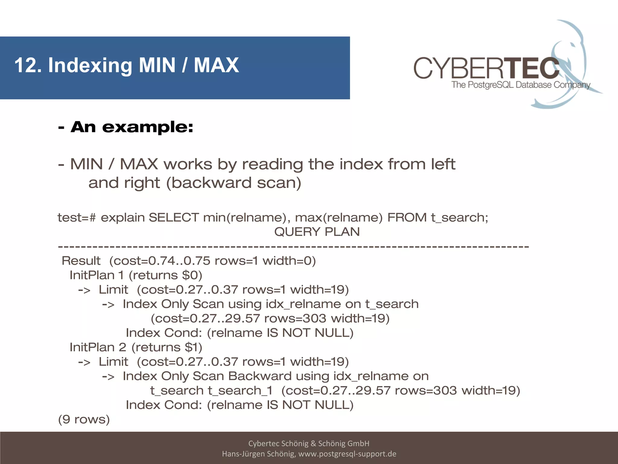Cybertec Schönig & Schönig GmbH
Hans-Jürgen Schönig, www.postgresql-support.de
12. Indexing MIN / MAX
- An example:
- MIN / MAX works by reading the index from left
and right (backward scan)
test=# explain SELECT min(relname), max(relname) FROM t_search;
QUERY PLAN
----------------------------------------------------------------------------------
Result (cost=0.74..0.75 rows=1 width=0)
InitPlan 1 (returns $0)
-> Limit (cost=0.27..0.37 rows=1 width=19)
-> Index Only Scan using idx_relname on t_search
(cost=0.27..29.57 rows=303 width=19)
Index Cond: (relname IS NOT NULL)
InitPlan 2 (returns $1)
-> Limit (cost=0.27..0.37 rows=1 width=19)
-> Index Only Scan Backward using idx_relname on
t_search t_search_1 (cost=0.27..29.57 rows=303 width=19)
Index Cond: (relname IS NOT NULL)
(9 rows)
 