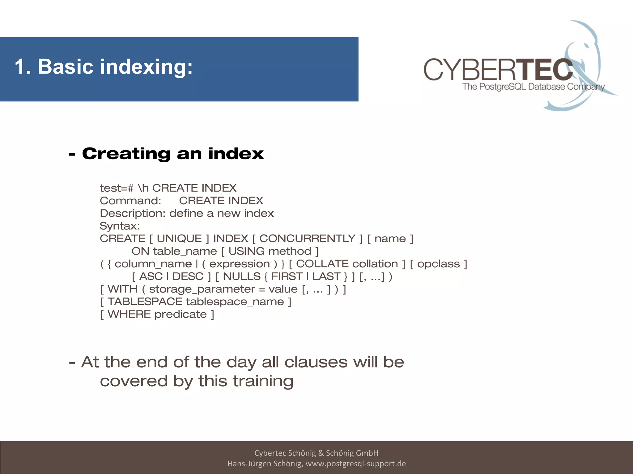 Cybertec Schönig & Schönig GmbH
Hans-Jürgen Schönig, www.postgresql-support.de
1. Basic indexing:
- Creating an index
test=# h CREATE INDEX
Command: CREATE INDEX
Description: define a new index
Syntax:
CREATE [ UNIQUE ] INDEX [ CONCURRENTLY ] [ name ]
ON table_name [ USING method ]
( { column_name | ( expression ) } [ COLLATE collation ] [ opclass ]
[ ASC | DESC ] [ NULLS { FIRST | LAST } ] [, ...] )
[ WITH ( storage_parameter = value [, ... ] ) ]
[ TABLESPACE tablespace_name ]
[ WHERE predicate ]
- At the end of the day all clauses will be
covered by this training
 