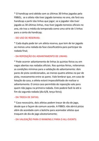 * O handicap será obtido com as últimas 30 linhas jogadas pela
FBBOL; se o atleta não tiver jogado torneios no ano, ele fará seu
handicap a partir das linhas que jogar; se o jogador não tiver
jogado as 30 últimas linhas, mas tiver jogado torneios oficiais no
ano, ele traz a média da temporada como uma série de 5 linhas
para a conta do handicap;
- DO USO DE RESERVAS:
* Cada dupla pode ter um atleta reserva, que tem de ter jogado
ao menos uma rodada da fase classificatória para participar da
rodada final;
- DA REPOSIÇÃO OU ADIANTAMENTO DE LINHAS:
* Pode ocorrer adiantamento de linhas às quintas-feiras ou em
vagas abertas nas rodadas oficiais. Nas quintas-feiras, reiteramos
as condições mínimas para a validação do adiantamento: dois
pares de pista condicionados, ao menos quatro atletas no par de
pista, revezamento entre os pares. Vale lembrar que, em caso de
lotação da casa, o atleta estará impossibilitado de realizar o
adiantamento. O único caso permitido de reposição vale para
quem não jogou na primeira rodada. Este poderá fazê-lo até o
fim da segunda rodada (dia 6/8, terça-feira);
- DA TROCA DE DATAS:
* Caso necessário, dois atletas podem trocar de dia de jogo,
desde que o façam de comum acordo. A FBBOL não abrirá pistas
além do acordado com o boliche para acomodar atletas que
troquem de dia de jogo aleatoriamente;
- DA VALIDAÇÃO PARA O RANKING E PARA O ALL-EVENTS:
 