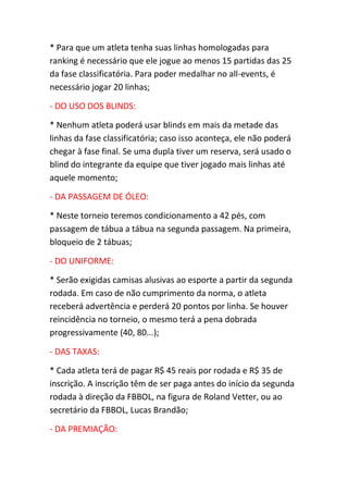 * Para que um atleta tenha suas linhas homologadas para
ranking é necessário que ele jogue ao menos 15 partidas das 25
da fase classificatória. Para poder medalhar no all-events, é
necessário jogar 20 linhas;
- DO USO DOS BLINDS:
* Nenhum atleta poderá usar blinds em mais da metade das
linhas da fase classificatória; caso isso aconteça, ele não poderá
chegar à fase final. Se uma dupla tiver um reserva, será usado o
blind do integrante da equipe que tiver jogado mais linhas até
aquele momento;
- DA PASSAGEM DE ÓLEO:
* Neste torneio teremos condicionamento a 42 pés, com
passagem de tábua a tábua na segunda passagem. Na primeira,
bloqueio de 2 tábuas;
- DO UNIFORME:
* Serão exigidas camisas alusivas ao esporte a partir da segunda
rodada. Em caso de não cumprimento da norma, o atleta
receberá advertência e perderá 20 pontos por linha. Se houver
reincidência no torneio, o mesmo terá a pena dobrada
progressivamente (40, 80...);
- DAS TAXAS:
* Cada atleta terá de pagar R$ 45 reais por rodada e R$ 35 de
inscrição. A inscrição têm de ser paga antes do início da segunda
rodada à direção da FBBOL, na figura de Roland Vetter, ou ao
secretário da FBBOL, Lucas Brandão;
- DA PREMIAÇÃO:
 
