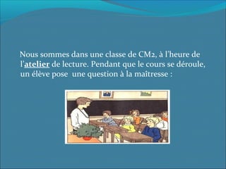 Nous sommes dans une classe de CM2, à l’heure de
l’atelier de lecture. Pendant que le cours se déroule,
un élève pose une question à la maîtresse :
 