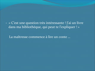 - « C’est une question très intéressante ! J’ai un livre
dans ma bibliothèque, qui peut te l’expliquer ! »
La maîtresse commence à lire un conte …
 
