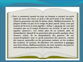 « Tout  a  commencé  quand  un  jour  un  homme  a  entouré  un  petit 
lopin  de  terre  des  murs  et  qu’il  a  dit  qu’il  était  à  lui.  Ensuite,   
d’autres personnes ont fait la même chose. Malheureusement, la 
plupart d’elles n’a pas eu le temps de faire pareil. Ainsi, ceux qui 
avaient de la terre se sont appelés « riches », vis-à-vis  de  ceux qui 
n’avaient  pas  eu  le  temps  d’entourer  un  terrain,  et  qui  se  sont 
appelés  «pauvres ».  Les  riches  plus  ils  en  avaient,  plus  ils 
demandaient. Quand ils ne pouvaient plus prendre quelque chose 
d’autres  riches,  ils  en  demandaient  des  pauvres.  Ils  ont 
essayé d’exploiter  tout  ce  qu’ils  pouvaient  des  pauvres,  comme 
des  sources  naturelles  ou  les  personnes  mêmes,  en  les  rendant 
des  esclaves.  Et  surtout,  ils  faisaient  très  attention  à  protéger 
tous leurs biens. Malheureusement, de cette manière, les pauvres 
sont devenus plus pauvres et les riches plus riches … 
 