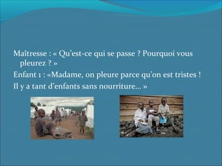 Maîtresse : « Qu’est-ce qui se passe ? Pourquoi vous 
pleurez ? »
Enfant 1 : «Madame, on pleure parce qu’on est tristes ! 
Il y a tant d’enfants sans nourriture… »
 