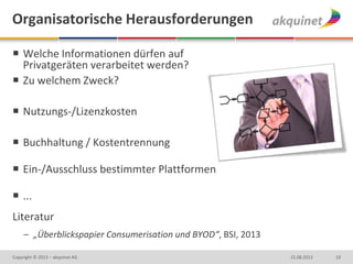Organisatorische Herausforderungen
 Welche Informationen dürfen auf
Privatgeräten verarbeitet werden?
 Zu welchem Zweck?
 Nutzungs-/Lizenzkosten
 Buchhaltung / Kostentrennung
 Ein-/Ausschluss bestimmter Plattformen
 ...
Literatur
– „Überblickspapier Consumerisation und BYOD“, BSI, 2013
1015.08.2013Copyright © 2013 – akquinet AG
 
