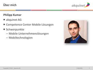 Philipp Kumar
 akquinet AG
 Competence Center Mobile Lösungen
 Schwerpunkte
– Mobile Unternehmenslösungen
– Mobiltechnologien
215.08.2013Copyright © 2013 – akquinet AG
Über mich
 
