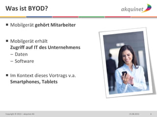 Was ist BYOD?
 Mobilgerät gehört Mitarbeiter
 Mobilgerät erhält
Zugriff auf IT des Unternehmens
– Daten
– Software
 Im Kontext dieses Vortrags v.a.
Smartphones, Tablets
615.08.2013Copyright © 2013 – akquinet AG
 