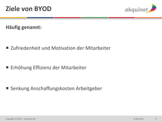 Ziele von BYOD
Häufig genannt:
 Zufriedenheit und Motivation der Mitarbeiter
 Erhöhung Effizienz der Mitarbeiter
 Senkung Anschaffungskosten Arbeitgeber
815.08.2013Copyright © 2013 – akquinet AG
 