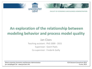 Ghent university, Economics and Business Administration
jan.claes@ugent.be - www.janclaes.info
ECIS Doctoral Consortium 2013
4 June, 2013
FACULTY OF ECONOMICS AND BUSINESS ADMINISTRATION
An exploration of the relationship between
modeling behavior and process model quality
Jan Claes
Teaching assistant : PhD 2009 - 2015aa
Supervisor : Geert Poels
Co-supervisor : Frederik Gailly
 