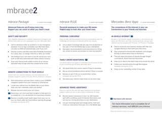 mbrace2
mbrace Package	                              6-month trial included   mbrace PLUS	                                  3- month trial included    Mercedes-Benz Apps	                         3-month trial included


Advanced features you’ll enjoy every day.                             Personal assistance to make your life easier.                            The convenience of the Internet in your car. 
Support you can count on when you need it most.                       Helpful ways to look after your loved ones.                              Connections to your friends and favorites.  


SAFETY AND SECURITY                                                   PERSONAL CONCIERGE                                                       IN-VEHICLE INTERNET
From Roadside Assistance to antitheft measures to emergency aid,      Enjoy virtually unlimited assistance from an actual person with the      Access in - car Internet-based connections to the interests you
mbrace looks after you, your passengers and your Mercedes -Benz.      knowledge and resources to help with almost any request.                 enjoy, the information you need, and the world you call your own.
                                                                                                                                               (Vehicle must be equipped with Premium 1 or Premium 2 Package.)
 	Call for assistance after an accident or in any emergency           	 an expert Concierge help you stay more productive on
                                                                         Let
   situation. If an air bag is activated, your Mercedes-Benz             the road, or from the Mobile App on your smartphone                    	Search restaurant and business reviews with Yelp, and
   can place an SOS call automatically, even if you can’t              	Get expert recommendations and reservations for dining                   navigate directly to them with just a few clicks
 	Directly connect with Mercedes-Benz Roadside Assistance               out, tickets to events, and answers to most any question               	Stay connected to friends with Facebook, and navigate
   for a jump-start, to change a flat tire or other car trouble                                                                                   directly to places where they’ve checked in
 	Get notified if your car’s alarm is set off, and let your car’s                                                                              	Find and view local points of interest through Google™
   built-in GPS help authorities with stolen vehicle recovery                                                                                     Local Search, Street View and Panoramio
                                                                      FAMILY DRIVER MONITORING
 	 you ever find yourself unable to drive, let an mbrace
   If                                                                                                                                           	Keep up-to - date on the latest news from around the world
                                                                      Let mbrace add to your peace of mind when the secondary drivers
   specialist help arrange alternate transportation home                                                                                        	Follow your favorite stocks through Morningstar  
                                                                      in your household use the family Mercedes- Benz.
                                                                                                                                                  (available starting late 2012)
                                                                       	   Set speed limits and receive reports if they’re exceeded
                                                                                                                                                	Enjoy an ever- expanding variety of new apps
                                                                       	 up virtual boundaries and be alerted if they’re crossed
                                                                         Set
REMOTE CONNECTIONS TO YOUR VEHICLE
                                                                       	Receive an alert if the car is started after curfew  
Interact with your vehicle’s features, and send addresses to its
available navigation system, from your iPhone, Android or computer.      (available starting late 2012)
                                                                       	See where your vehicle’s been driven on an online map
 	Send destinations and even exact routes to your COMAND
   navigation system from your computer or smartphone
 	Locate your vehicle from the Mobile App on your phone
   when you can’t remember where you parked                           ADVANCED TRAVEL ASSISTANCE
 	Remote-lock and unlock your car’s doors                            Keep your eyes on the road with agent-assisted route guidance
                                                                      based on where you are, or plan a trip to somewhere far away.
   	
    Sound your car’s horn and flash its lights to help spot it in
    a crowded lot, or to call attention to a hazardous situation       	Receive spoken assistance in your car with weather  
   	
    Receive a monthly email health report from your car, so              and traffic conditions, point of interest information, and
                                                                                                                                                   New feature with mbrace2
    you can check under the hood without opening the garage              turn-by-turn driving directions to your destination
    (available starting late 2012)                                     	 your Concierge book and change airline, hotel and
                                                                         Let
                                                                         rental car reservations from your car or the Mobile App
                                                                                                                                                 For more information and a complete list of
                                                                                                                                                 mbrace services, visit MBUSA.com/mbrace

                                                                                                                                              Please see endnotes at back of brochure.
 