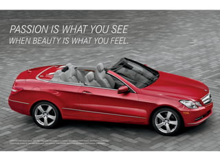 PASSION IS WHAT YOU SEE
 
WHEN BEAUTY IS WHAT YOU FEEL.
 




E 350 Cabriolet shown above with Mars Red paint, Ash/Dark Grey leather, and optional PARKTRONIC and Premium 2 Package.
E 550 Coupe shown at right with Black paint, and optional PARKTRONIC, and Driver Assistance and Premium 2 Packages.
 