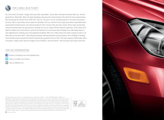 FOR A SMALL BLUE PLANET.

For more than 125 years — longer than any other automaker — we’ve been sharing this planet with you. And for
generations, Mercedes -Benz has been breaking new ground to help preserve the earth for future generations.
We introduced the world’s first 100% CFC -free car, not just in its air conditioning but in its entire production
process. We’ve used water-borne paint for decades. And our interiors have long used steam-expanded foam,
sustainably forested wood, and natural products from coconut, flax and even olives. We’ve been pioneering
advanced powertrains for generations, leading not just to today’s Direct Injection gasoline, clean diesel and
hybrid models, but to the electric and fuel cell vehicles of a tomorrow that’s already here. Mercedes-Benz is
also legendary for making cars of exceptional durability. After all, it takes about the same energy to build a car
that lasts as one that won’t. And along with award-winning factories and processes, we’re helping to develop
local infrastructures around the world to help bring a greener future to life. Like every aspect of Mercedes-Benz
innovation, today’s work sets the stage for the mobility — and the planet — that everyone will enjoy tomorrow.




JOIN THE CONVERSATION.

       follow us: facebook.com/mercedesbenzusa

       follow us: twitter.com/mbusa

       visit us: MBUSA.com




©2012 Mercedes -Benz USA, LLC • One Mercedes Drive, Montvale, NJ 07645 • 1-800 -FOR-MERCEDES • MBUSA.com
Marketing Communications. All illustrations and specifications contained in this brochure are based on the latest product
information available at the time of publication. Mercedes-Benz reserves the right to make changes at any time, without notice, to
colors, materials, equipment, specifications and models. Any variations in colors shown are due to reproduction variations of the
printing process. Illustrations may include test situations. Some vehicles may be shown with non-U.S. equipment. Some vehicles
are shown with optional equipment. iPad, iPhone and iPod are registered trademarks of Apple Inc. Bluetooth is a registered
trademark of Bluetooth SIG, Inc. Android, Google Maps, Google Street View and Panoramio are registered trademarks of Google
Inc. harman/kardon and LOGIC7 are registered trademarks of Harman International Industries, Inc. HD Radio is a proprietary
trademark of iBiquity Digital Corporation. Sirius, XM and all related marks and logos are trademarks of Sirius XM Radio Inc.
    100  MC-12-928
 