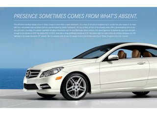PRESENCE SOMETIMES COMES FROM WHAT’S ABSENT.
 
The pillarless hardtop design of an E - Class Coupe is more than a style statement. It’s a feat of structural engineering to create the only coupe in its class
with four retractable side windows that are uninterrupted by visible framework. On top of that, all four of its shapely seats offer a breathtaking view of the
sun and stars, courtesy of a power- operated all ‑glass Panorama roof. In true Mercedes - Benz fashion, the visual lightness is backed by vigorous strength — 
enough to be named an IIHS Top Safety Pick1 in 2012. And with a drag coefficient as low as 0.27, the wind might not even notice its athletic physique, its LED
lighting or its newly standard 18" wheels. But for anyone with an eye for design and a love of the road, the E - Class Coupe is not to be missed.
 