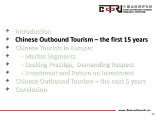 www.china-outbound.com
Introduction
Chinese Outbound Tourism – the first 15 years
Chinese Tourists in Europe:
- Market Segments
- Seeking Prestige, Demanding Respect
- Investment and Return on Investment
Chinese Outbound Tourism – the next 5 years
Conclusion
14
 