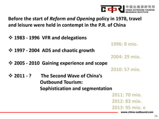 www.china-outbound.com
Before the start of Reform and Opening policy in 1978, travel
and leisure were held in contempt in the P.R. of China
 1983 - 1996 VFR and delegations
1996: 8 mio.
 1997 - 2004 ADS and chaotic growth
2004: 29 mio.
 2005 - 2010 Gaining experience and scope
2010: 57 mio.
 2011 - ? The Second Wave of China‘s
Outbound Tourism:
Sophistication and segmentation
2011: 70 mio.
2012: 83 mio.
2013: 95 mio. e
16
 