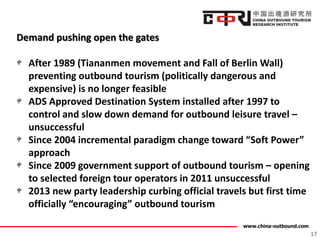 www.china-outbound.com
Demand pushing open the gates
After 1989 (Tiananmen movement and Fall of Berlin Wall)
preventing outbound tourism (politically dangerous and
expensive) is no longer feasible
ADS Approved Destination System installed after 1997 to
control and slow down demand for outbound leisure travel –
unsuccessful
Since 2004 incremental paradigm change toward “Soft Power”
approach
Since 2009 government support of outbound tourism – opening
to selected foreign tour operators in 2011 unsuccessful
2013 new party leadership curbing official travels but first time
officially “encouraging” outbound tourism
17
 