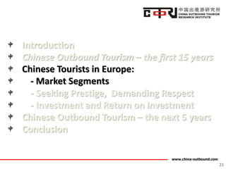 www.china-outbound.com
Introduction
Chinese Outbound Tourism – the first 15 years
Chinese Tourists in Europe:
- Market Segments
- Seeking Prestige, Demanding Respect
- Investment and Return on Investment
Chinese Outbound Tourism – the next 5 years
Conclusion
21
 
