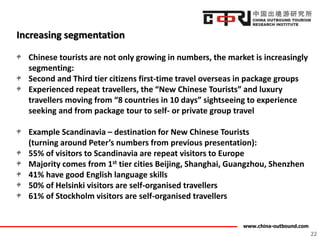 www.china-outbound.com
Increasing segmentation
Chinese tourists are not only growing in numbers, the market is increasingly
segmenting:
Second and Third tier citizens first-time travel overseas in package groups
Experienced repeat travellers, the “New Chinese Tourists” and luxury
travellers moving from “8 countries in 10 days” sightseeing to experience
seeking and from package tour to self- or private group travel
Example Scandinavia – destination for New Chinese Tourists
(turning around Peter’s numbers from previous presentation):
55% of visitors to Scandinavia are repeat visitors to Europe
Majority comes from 1st tier cities Beijing, Shanghai, Guangzhou, Shenzhen
41% have good English language skills
50% of Helsinki visitors are self-organised travellers
61% of Stockholm visitors are self-organised travellers
22
 