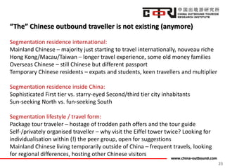 www.china-outbound.com
“The” Chinese outbound traveller is not existing (anymore)
Segmentation residence international:
Mainland Chinese – majority just starting to travel internationally, nouveau riche
Hong Kong/Macau/Taiwan – longer travel experience, some old money families
Overseas Chinese – still Chinese but different passport
Temporary Chinese residents – expats and students, keen travellers and multiplier
Segmentation residence inside China:
Sophisticated First tier vs. starry-eyed Second/third tier city inhabitants
Sun-seeking North vs. fun-seeking South
Segmentation lifestyle / travel form:
Package tour traveler – hostage of trodden path offers and the tour guide
Self-/privately organised traveller – why visit the Eiffel tower twice? Looking for
individualisation within (!) the peer group, open for suggestions
Mainland Chinese living temporarily outside of China – frequent travels, looking
for regional differences, hosting other Chinese visitors
23
 