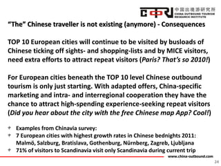 www.china-outbound.com
“The” Chinese traveller is not existing (anymore) - Consequences
TOP 10 European cities will continue to be visited by busloads of
Chinese ticking off sights- and shopping-lists and by MICE visitors,
need extra efforts to attract repeat visitors (Paris? That’s so 2010!)
For European cities beneath the TOP 10 level Chinese outbound
tourism is only just starting. With adapted offers, China-specific
marketing and intra- and interregional cooperation they have the
chance to attract high-spending experience-seeking repeat visitors
(Did you hear about the city with the free Chinese map App? Cool!)
Examples from Chinavia survey:
7 European cities with highest growth rates in Chinese bednights 2011:
Malmö, Salzburg, Bratislava, Gothenburg, Nürnberg, Zagreb, Ljubljana
71% of visitors to Scandinavia visit only Scandinavia during current trip
24
 