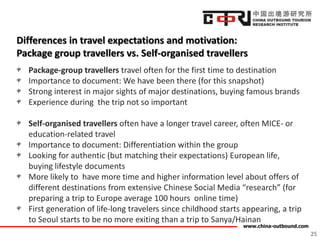 www.china-outbound.com
Differences in travel expectations and motivation:
Package group travellers vs. Self-organised travellers
Package-group travellers travel often for the first time to destination
Importance to document: We have been there (for this snapshot)
Strong interest in major sights of major destinations, buying famous brands
Experience during the trip not so important
Self-organised travellers often have a longer travel career, often MICE- or
education-related travel
Importance to document: Differentiation within the group
Looking for authentic (but matching their expectations) European life,
buying lifestyle documents
More likely to have more time and higher information level about offers of
different destinations from extensive Chinese Social Media “research” (for
preparing a trip to Europe average 100 hours online time)
First generation of life-long travelers since childhood starts appearing, a trip
to Seoul starts to be no more exiting than a trip to Sanya/Hainan
25
 