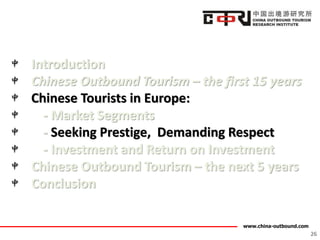 www.china-outbound.com
Introduction
Chinese Outbound Tourism – the first 15 years
Chinese Tourists in Europe:
- Market Segments
- Seeking Prestige, Demanding Respect
- Investment and Return on Investment
Chinese Outbound Tourism – the next 5 years
Conclusion
26
 