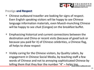 www.china-outbound.com
Prestige and Respect
28
Chinese outbound traveller are looking for signs of respect.
Even English speaking visitors will be happy to see Chinese
language information materials, even Muesli-munching Chinese
will be happy to see chuk (Congee) on the breakfast buffet.
Emphasising historical and current connections between the
destination and China or recent visits (because of good luck or
because you paid for it) of Chinese celebrities, a Chinese flag,
all helps to show respect
Visibly caring for the Chinese visitors, by Quality Labels, by
engagement in Chinese Social Media, by teaching staff a few
words of Chinese and not to annoying sophisticated Chinese by
telling them that they fear the number “4” – helps too.
 