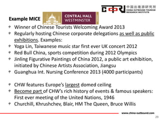 www.china-outbound.com
Example MICE
29
Winner of Chinese Tourists Welcoming Award 2013
Regularly hosting Chinese corporate delegations as well as public
exhibitions. Examples:
Yoga Lin, Taiwanese music star first ever UK concert 2012
Red Bull China, sports competition during 2012 Olympics
Jinling Figurative Paintings of China 2012, a public art exhibition,
initiated by Chinese Artists Association, Jiangsu
Guanghua Int. Nursing Conference 2013 (4000 participants)
CHW features Europe’s largest domed ceiling
Become part of CHW’s rich history of events & famous speakers:
First ever meeting of the United Nations, 1946
Churchill, Khrushchev, Blair, HM The Queen, Bruce Willis
 