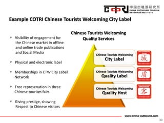 www.china-outbound.com
Example COTRI Chinese Tourists Welcoming City Label
30
Visibility of engagement for
the Chinese market in offline
and online trade publications
and Social Media
Physical and electronic label
Memberships in CTW City Label
Network
Free represenation in three
Chinese tourism fairs
Giving prestige, showing
Respect to Chinese visitors
 