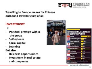 www.china-outbound.com
33
Travelling to Europe means for Chinese
outbound travellers first of all:
Investment
in
- Personal prestige within
the group
- Self-esteem
- Social capital
- Learning
But also:
- Business opportunities
- Investment in real estate
and companies
 
