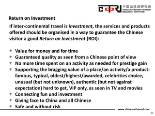 www.china-outbound.com
Return on Investment
34
If inter-continental travel is investment, the services and products
offered should be organised in a way to guarantee the Chinese
visitor a good Return on Investment (ROI):
Value for money and for time
Guaranteed quality as seen from a Chinese point of view
No more time spent on an activity as needed for prestige gain
Supporting the bragging value of a place/an activity/a product:
famous, typical, oldest/highest/awarded, celebrities choice,
unusual (but not unknown), authentic (but not against
expectation) hard to get, VIP only, as seen in TV and movies
Connecting fun und investment
Giving face to China and all Chinese
Safe and without risk
 