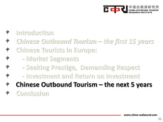 www.china-outbound.com
Introduction
Chinese Outbound Tourism – the first 15 years
Chinese Tourists in Europe:
- Market Segments
- Seeking Prestige, Demanding Respect
- Investment and Return on Investment
Chinese Outbound Tourism – the next 5 years
Conclusion
35
 
